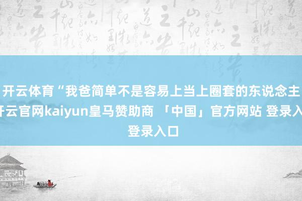 开云体育　　“我爸简单不是容易上当上圈套的东说念主-开云官网kaiyun皇马赞助商 「中国」官方网站 登录入口