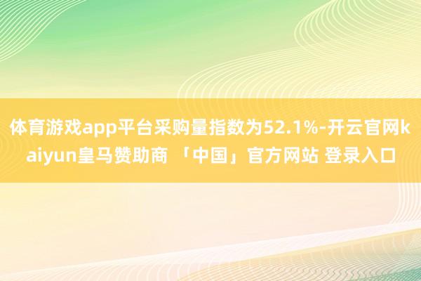 体育游戏app平台采购量指数为52.1%-开云官网kaiyun皇马赞助商 「中国」官方网站 登录入口