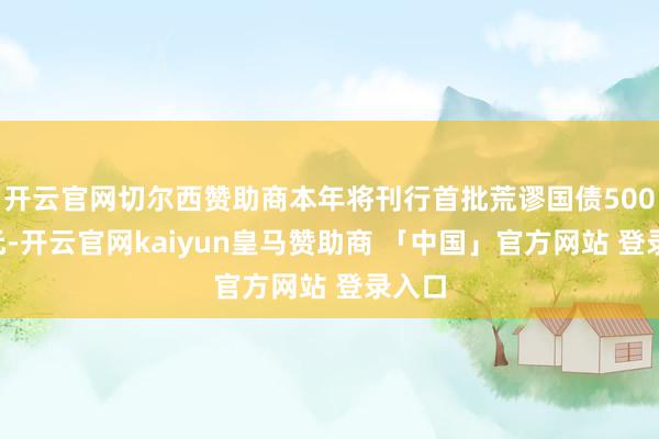 开云官网切尔西赞助商本年将刊行首批荒谬国债5000亿元-开云官网kaiyun皇马赞助商 「中国」官方网站 登录入口