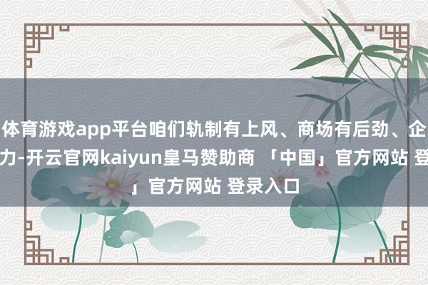 体育游戏app平台咱们轨制有上风、商场有后劲、企业有活力-开云官网kaiyun皇马赞助商 「中国」官方网站 登录入口