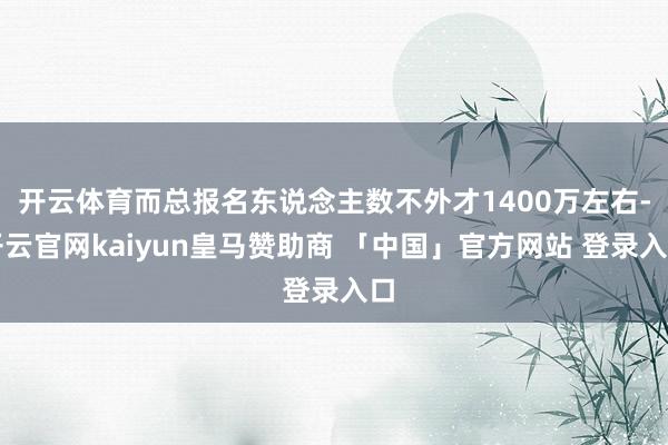 开云体育而总报名东说念主数不外才1400万左右-开云官网kaiyun皇马赞助商 「中国」官方网站 登录入口