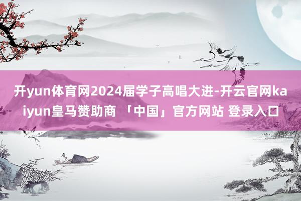 开yun体育网2024届学子高唱大进-开云官网kaiyun皇马赞助商 「中国」官方网站 登录入口