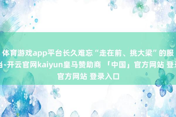 体育游戏app平台长久难忘“走在前、挑大梁”的服务担当-开云官网kaiyun皇马赞助商 「中国」官方网站 登录入口