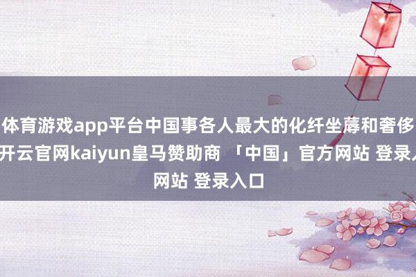 体育游戏app平台中国事各人最大的化纤坐蓐和奢侈国-开云官网kaiyun皇马赞助商 「中国」官方网站 登录入口