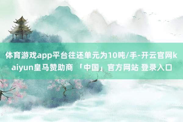 体育游戏app平台往还单元为10吨/手-开云官网kaiyun皇马赞助商 「中国」官方网站 登录入口