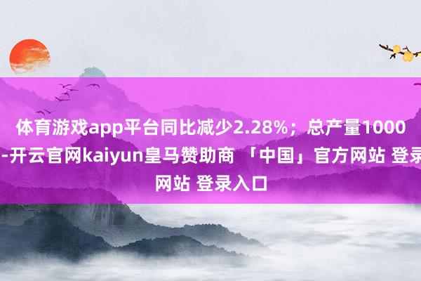体育游戏app平台同比减少2.28%；总产量100067辆-开云官网kaiyun皇马赞助商 「中国」官方网站 登录入口