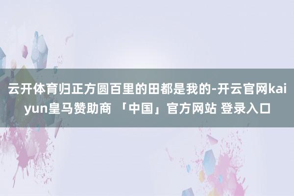 云开体育归正方圆百里的田都是我的-开云官网kaiyun皇马赞助商 「中国」官方网站 登录入口
