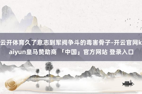 云开体育久了意志到军阀争斗的毒害骨子-开云官网kaiyun皇马赞助商 「中国」官方网站 登录入口