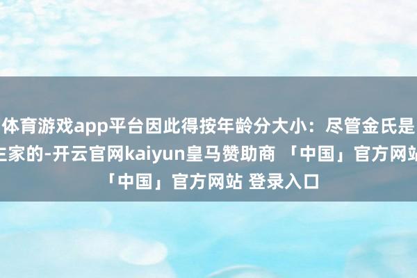体育游戏app平台因此得按年龄分大小：尽管金氏是主东说念主家的-开云官网kaiyun皇马赞助商 「中国」官方网站 登录入口