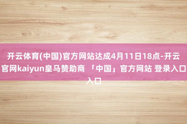 开云体育(中国)官方网站达成4月11日18点-开云官网kaiyun皇马赞助商 「中国」官方网站 登录入口