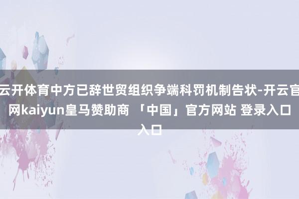 云开体育中方已辞世贸组织争端科罚机制告状-开云官网kaiyun皇马赞助商 「中国」官方网站 登录入口