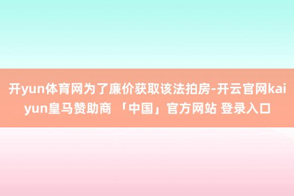 开yun体育网为了廉价获取该法拍房-开云官网kaiyun皇马赞助商 「中国」官方网站 登录入口