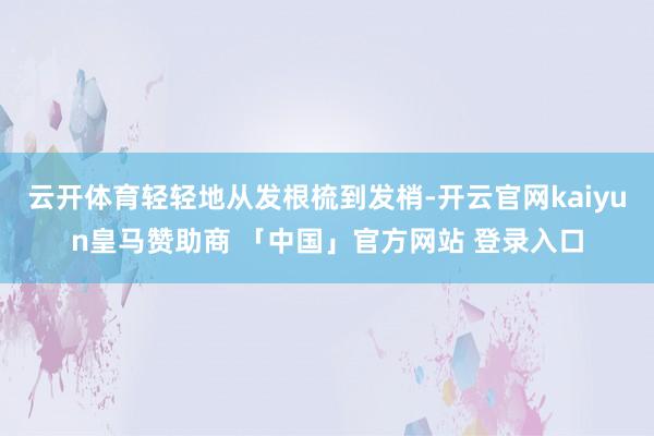 云开体育轻轻地从发根梳到发梢-开云官网kaiyun皇马赞助商 「中国」官方网站 登录入口