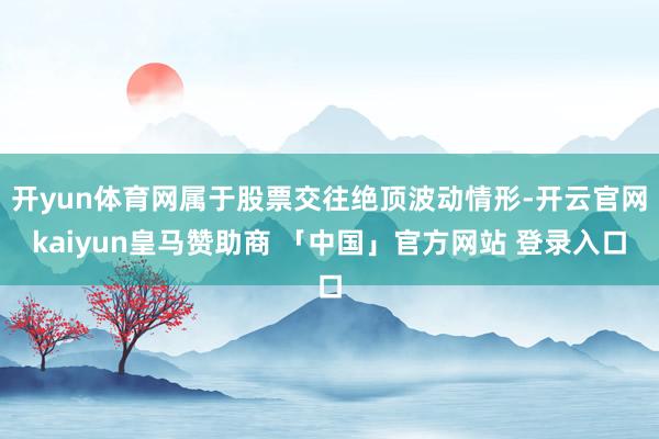 开yun体育网属于股票交往绝顶波动情形-开云官网kaiyun皇马赞助商 「中国」官方网站 登录入口