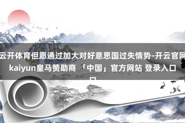 云开体育但愿通过加大对好意思国过失情势-开云官网kaiyun皇马赞助商 「中国」官方网站 登录入口