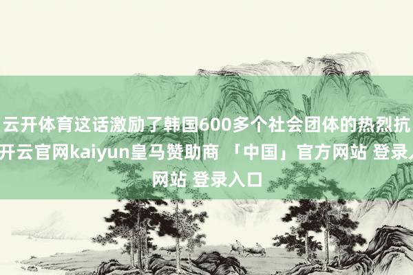云开体育这话激励了韩国600多个社会团体的热烈抗议-开云官网kaiyun皇马赞助商 「中国」官方网站 登录入口