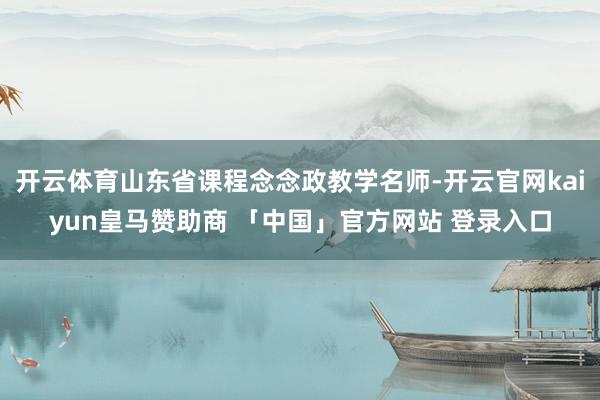 开云体育山东省课程念念政教学名师-开云官网kaiyun皇马赞助商 「中国」官方网站 登录入口