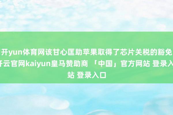 开yun体育网该甘心匡助苹果取得了芯片关税的豁免-开云官网kaiyun皇马赞助商 「中国」官方网站 登录入口
