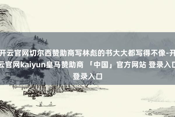 开云官网切尔西赞助商写林彪的书大大都写得不像-开云官网kaiyun皇马赞助商 「中国」官方网站 登录入口