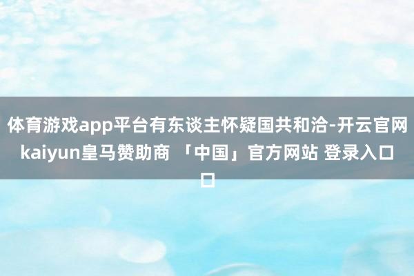 体育游戏app平台有东谈主怀疑国共和洽-开云官网kaiyun皇马赞助商 「中国」官方网站 登录入口