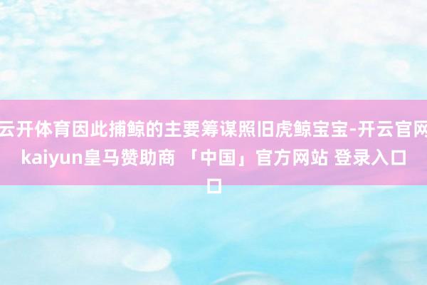 云开体育因此捕鲸的主要筹谋照旧虎鲸宝宝-开云官网kaiyun皇马赞助商 「中国」官方网站 登录入口