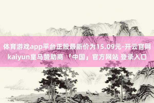 体育游戏app平台正股最新价为15.09元-开云官网kaiyun皇马赞助商 「中国」官方网站 登录入口
