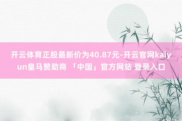 开云体育正股最新价为40.87元-开云官网kaiyun皇马赞助商 「中国」官方网站 登录入口