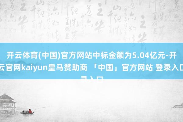 开云体育(中国)官方网站中标金额为5.04亿元-开云官网kaiyun皇马赞助商 「中国」官方网站 登录入口