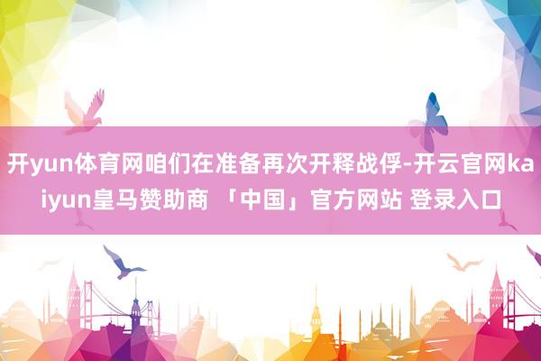 开yun体育网咱们在准备再次开释战俘-开云官网kaiyun皇马赞助商 「中国」官方网站 登录入口