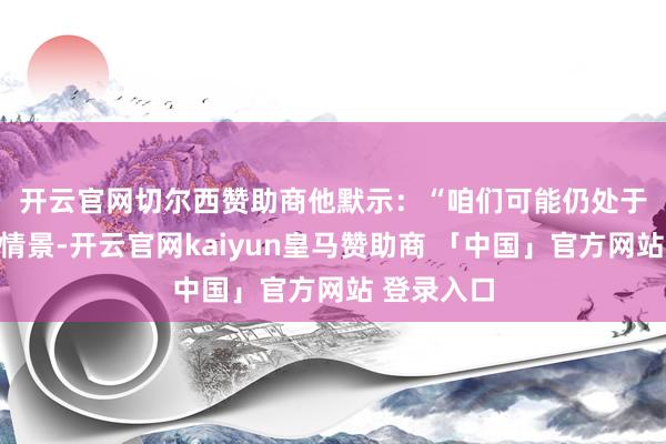 开云官网切尔西赞助商　　他默示：“咱们可能仍处于区间震撼情景-开云官网kaiyun皇马赞助商 「中国」官方网站 登录入口