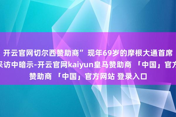 开云官网切尔西赞助商” 现年69岁的摩根大通首席实行官戴蒙在采访中暗示-开云官网kaiyun皇马赞助商 「中国」官方网站 登录入口