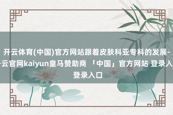 开云体育(中国)官方网站跟着皮肤科亚专科的发展-开云官网kaiyun皇马赞助商 「中国」官方网站 登录入口