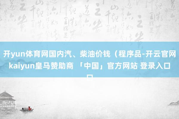 开yun体育网国内汽、柴油价钱（程序品-开云官网kaiyun皇马赞助商 「中国」官方网站 登录入口