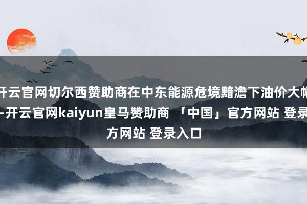 开云官网切尔西赞助商在中东能源危境黯澹下油价大幅高涨-开云官网kaiyun皇马赞助商 「中国」官方网站 登录入口