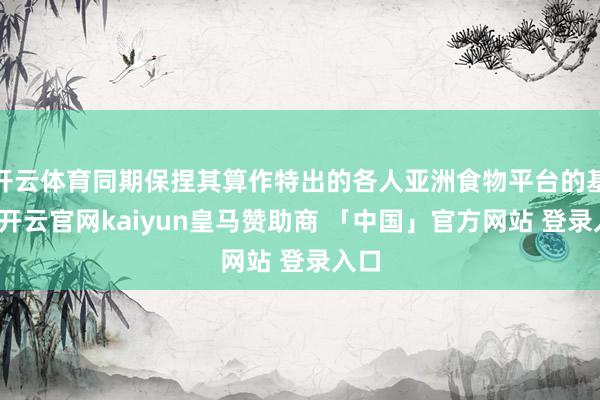 开云体育同期保捏其算作特出的各人亚洲食物平台的基础-开云官网kaiyun皇马赞助商 「中国」官方网站 登录入口