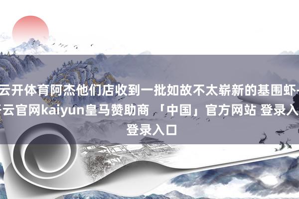 云开体育阿杰他们店收到一批如故不太崭新的基围虾-开云官网kaiyun皇马赞助商 「中国」官方网站 登录入口
