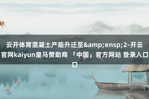 云开体育混凝土产能升迁至&ensp;2-开云官网kaiyun皇马赞助商 「中国」官方网站 登录入口