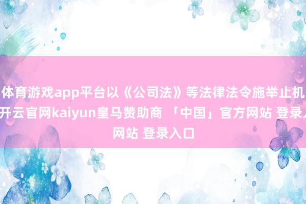 体育游戏app平台以《公司法》等法律法令施举止机会-开云官网kaiyun皇马赞助商 「中国」官方网站 登录入口