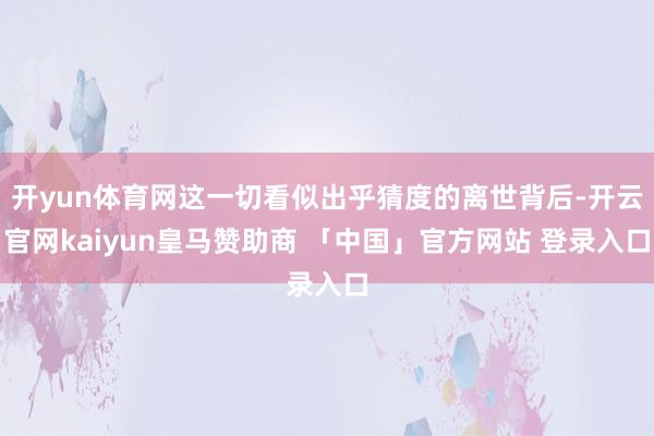 开yun体育网这一切看似出乎猜度的离世背后-开云官网kaiyun皇马赞助商 「中国」官方网站 登录入口