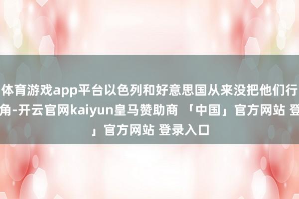 体育游戏app平台以色列和好意思国从来没把他们行为念主角-开云官网kaiyun皇马赞助商 「中国」官方网站 登录入口