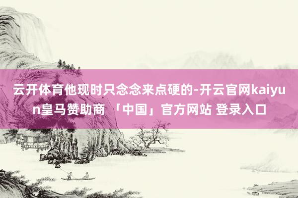 云开体育他现时只念念来点硬的-开云官网kaiyun皇马赞助商 「中国」官方网站 登录入口