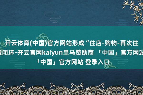 开云体育(中国)官方网站形成“住店-购物-再次住店”的破费闭环-开云官网kaiyun皇马赞助商 「中国」官方网站 登录入口