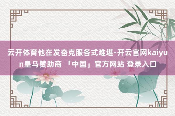 云开体育他在发奋克服各式难堪-开云官网kaiyun皇马赞助商 「中国」官方网站 登录入口
