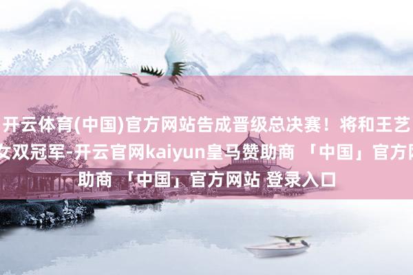 开云体育(中国)官方网站告成晋级总决赛！将和王艺迪/蒯曼争夺女双冠军-开云官网kaiyun皇马赞助商 「中国」官方网站 登录入口