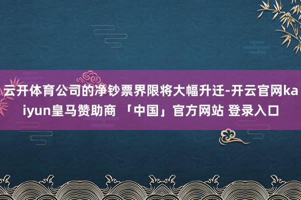 云开体育公司的净钞票界限将大幅升迁-开云官网kaiyun皇马赞助商 「中国」官方网站 登录入口