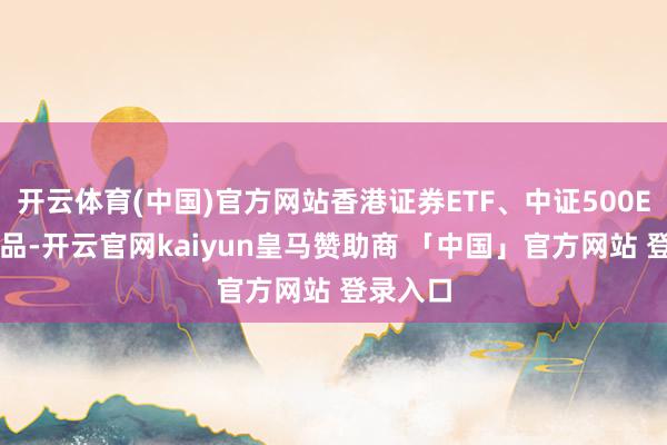 开云体育(中国)官方网站香港证券ETF、中证500ETF等居品-开云官网kaiyun皇马赞助商 「中国」官方网站 登录入口