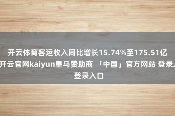 开云体育客运收入同比增长15.74%至175.51亿元-开云官网kaiyun皇马赞助商 「中国」官方网站 登录入口