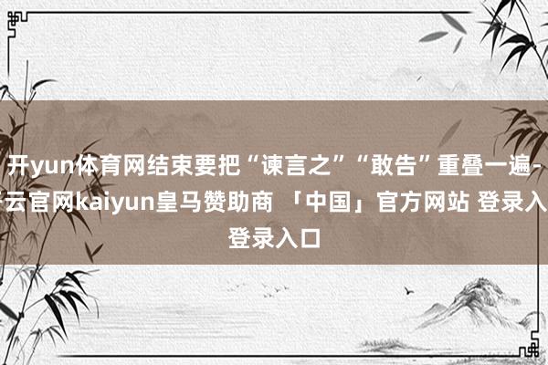 开yun体育网结束要把“谏言之”“敢告”重叠一遍-开云官网kaiyun皇马赞助商 「中国」官方网站 登录入口