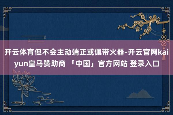 开云体育但不会主动端正或佩带火器-开云官网kaiyun皇马赞助商 「中国」官方网站 登录入口