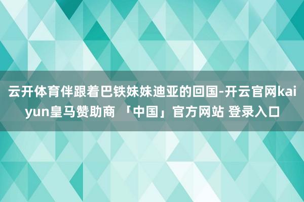 云开体育伴跟着巴铁妹妹迪亚的回国-开云官网kaiyun皇马赞助商 「中国」官方网站 登录入口